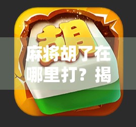 麻将胡了在哪里打？揭秘全国最火的线上与线下麻将玩法地图！
